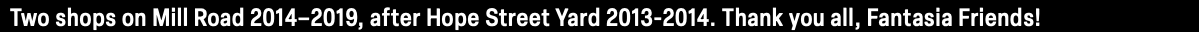 Two shops on Mill Road 2014–2019, after Hope Street Yard 2013-2014. Thank you all, Fantasia Friends!